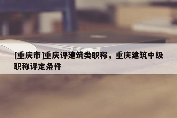 [重慶市]重慶評(píng)建筑類(lèi)職稱(chēng)，重慶建筑中級(jí)職稱(chēng)評(píng)定條件