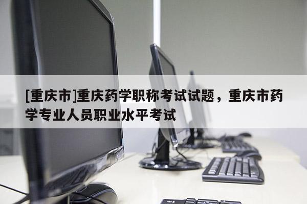 [重慶市]重慶藥學職稱考試試題，重慶市藥學專業(yè)人員職業(yè)水平考試