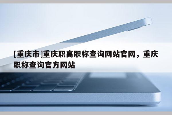 [重慶市]重慶職高職稱查詢網(wǎng)站官網(wǎng)，重慶職稱查詢官方網(wǎng)站