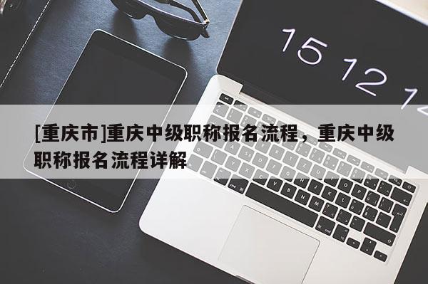 [重慶市]重慶中級職稱報名流程，重慶中級職稱報名流程詳解