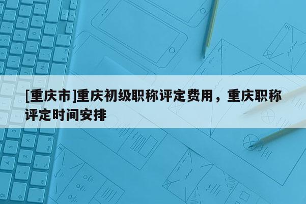 [重慶市]重慶初級(jí)職稱評(píng)定費(fèi)用，重慶職稱評(píng)定時(shí)間安排