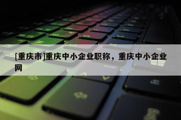 [重慶市]重慶中小企業(yè)職稱，重慶中小企業(yè)網(wǎng)