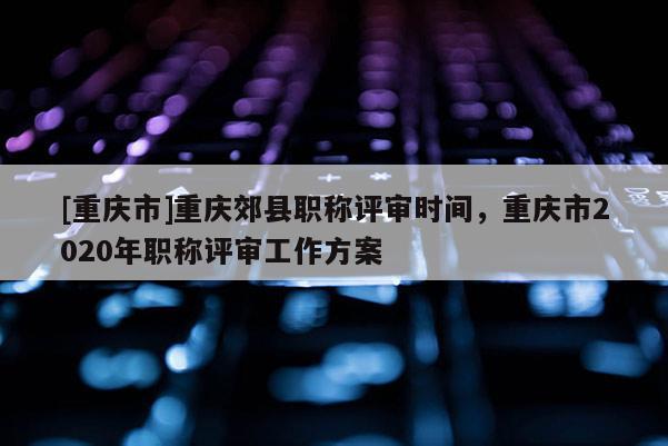 [重慶市]重慶郊縣職稱(chēng)評(píng)審時(shí)間，重慶市2020年職稱(chēng)評(píng)審工作方案