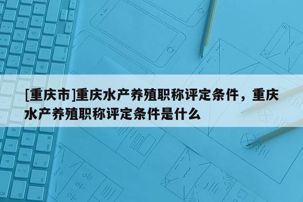 [重慶市]重慶水產(chǎn)養(yǎng)殖職稱評定條件，重慶水產(chǎn)養(yǎng)殖職稱評定條件是什么