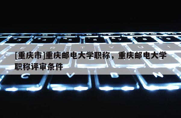 [重慶市]重慶郵電大學(xué)職稱，重慶郵電大學(xué)職稱評審條件