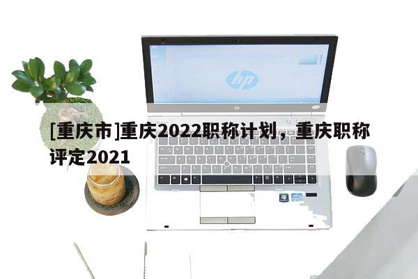 [重慶市]重慶2022職稱計劃，重慶職稱評定2021