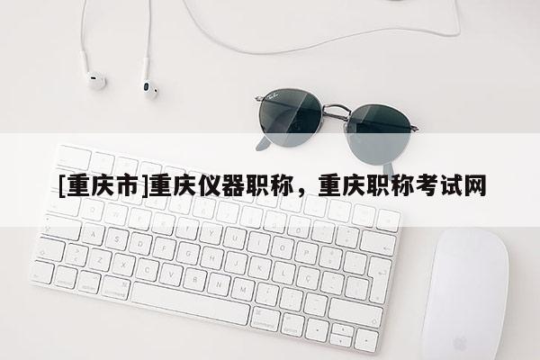 [重慶市]重慶儀器職稱，重慶職稱考試網(wǎng)