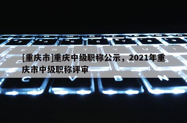 [重慶市]重慶中級職稱公示，2021年重慶市中級職稱評審