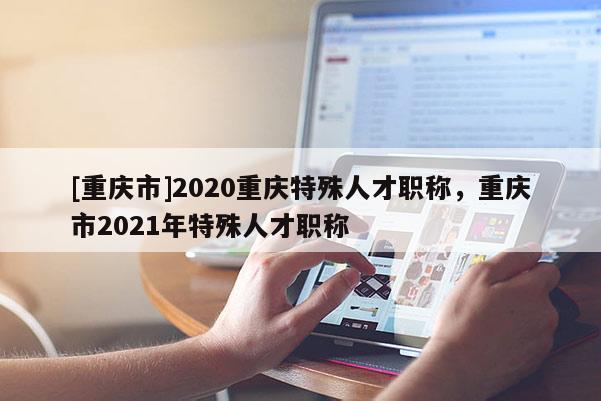 [重慶市]2020重慶特殊人才職稱，重慶市2021年特殊人才職稱