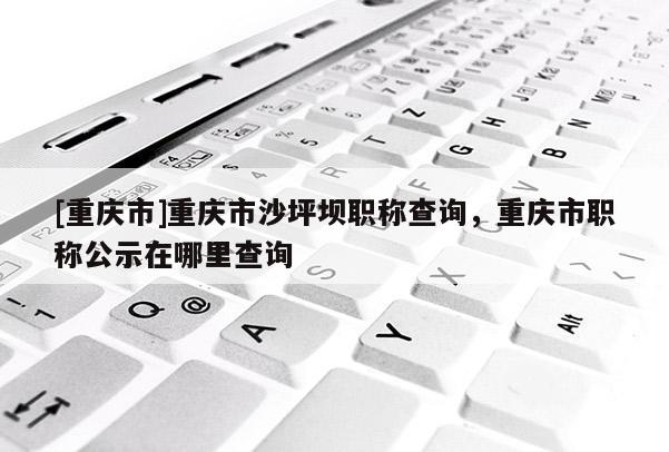 [重慶市]重慶市沙坪壩職稱查詢，重慶市職稱公示在哪里查詢