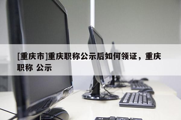 [重慶市]重慶職稱公示后如何領(lǐng)證，重慶 職稱 公示