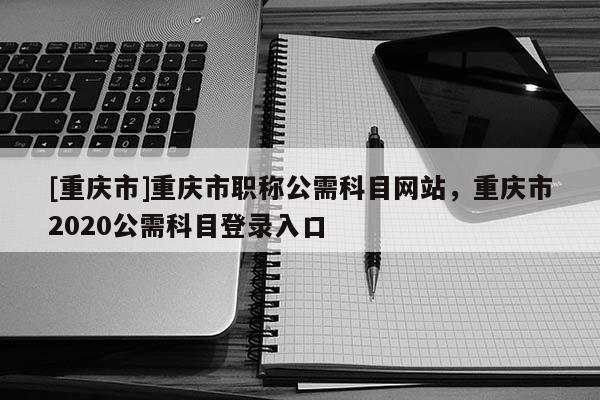 [重慶市]重慶市職稱公需科目網(wǎng)站，重慶市2020公需科目登錄入口