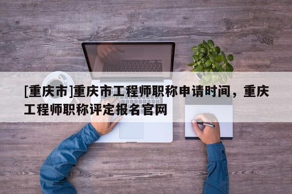 [重慶市]重慶市工程師職稱申請(qǐng)時(shí)間，重慶工程師職稱評(píng)定報(bào)名官網(wǎng)