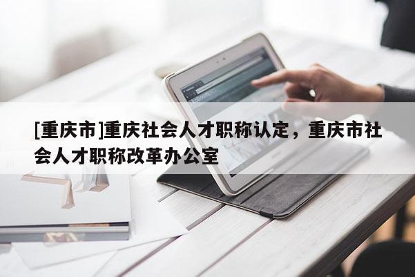 [重慶市]重慶社會(huì)人才職稱認(rèn)定，重慶市社會(huì)人才職稱改革辦公室