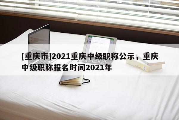 [重慶市]2021重慶中級(jí)職稱公示，重慶中級(jí)職稱報(bào)名時(shí)間2021年