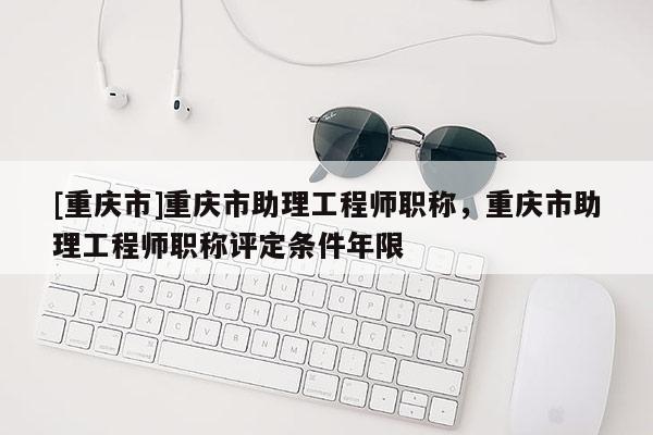 [重慶市]重慶市助理工程師職稱，重慶市助理工程師職稱評定條件年限