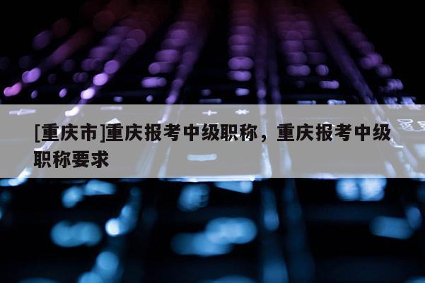 [重慶市]重慶報考中級職稱，重慶報考中級職稱要求