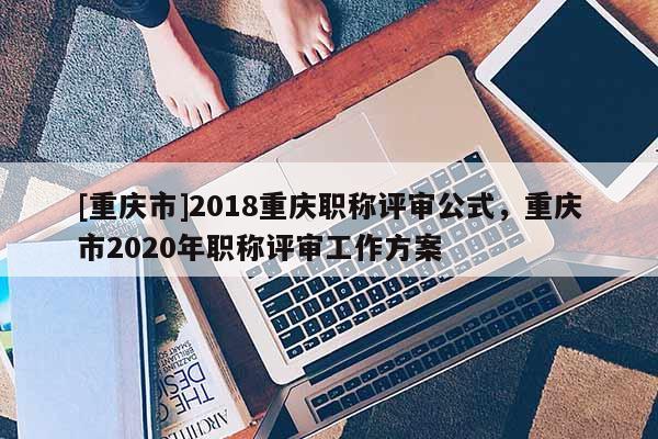 [重慶市]2018重慶職稱評(píng)審公式，重慶市2020年職稱評(píng)審工作方案