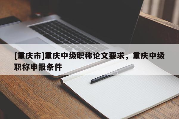 [重慶市]重慶中級(jí)職稱論文要求，重慶中級(jí)職稱申報(bào)條件