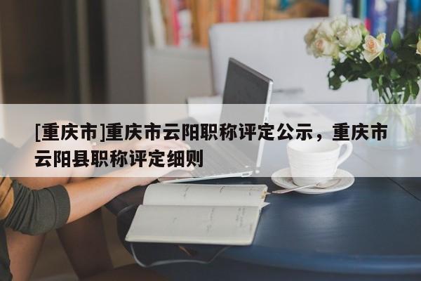 [重慶市]重慶市云陽(yáng)職稱評(píng)定公示，重慶市云陽(yáng)縣職稱評(píng)定細(xì)則