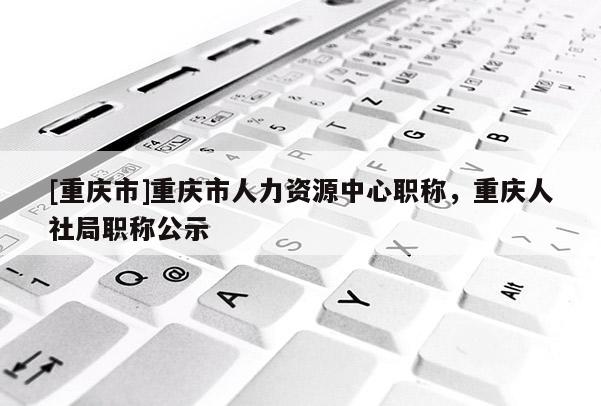 [重慶市]重慶市人力資源中心職稱，重慶人社局職稱公示