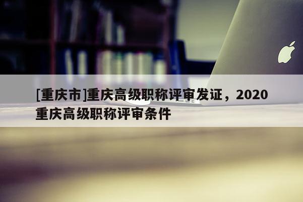 [重慶市]重慶高級(jí)職稱(chēng)評(píng)審發(fā)證，2020重慶高級(jí)職稱(chēng)評(píng)審條件