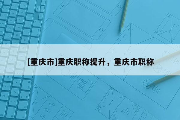 [重慶市]重慶職稱提升，重慶市職稱