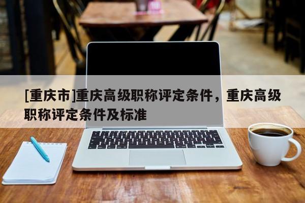 [重慶市]重慶高級職稱評定條件，重慶高級職稱評定條件及標(biāo)準(zhǔn)