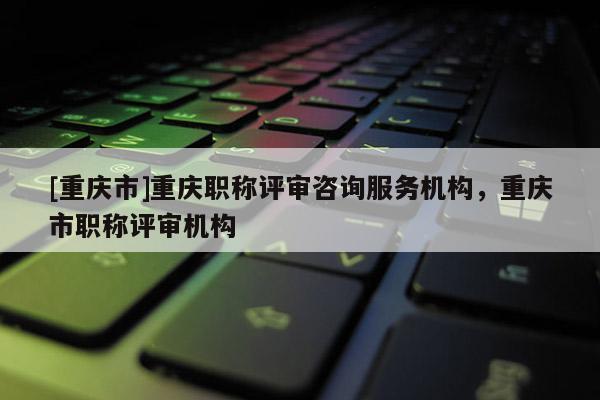 [重慶市]重慶職稱評審咨詢服務(wù)機構(gòu)，重慶市職稱評審機構(gòu)