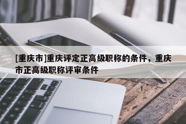 [重慶市]重慶評定正高級職稱的條件，重慶市正高級職稱評審條件