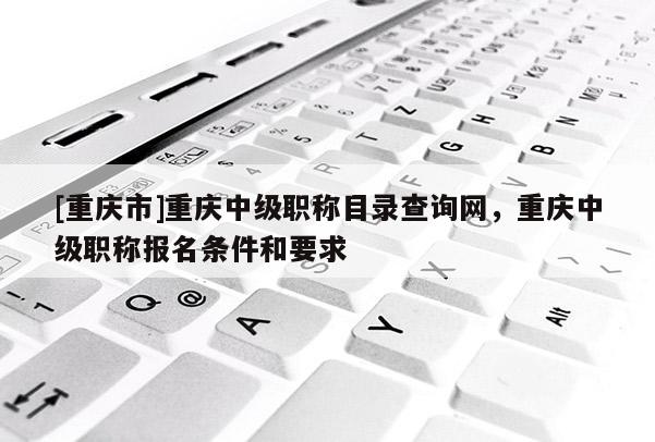 [重慶市]重慶中級職稱目錄查詢網(wǎng)，重慶中級職稱報名條件和要求