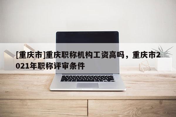 [重慶市]重慶職稱機構工資高嗎，重慶市2021年職稱評審條件