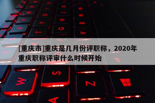 [重慶市]重慶是幾月份評職稱，2020年重慶職稱評審什么時(shí)候開始