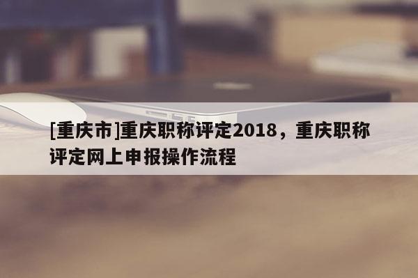 [重慶市]重慶職稱評定2018，重慶職稱評定網(wǎng)上申報操作流程