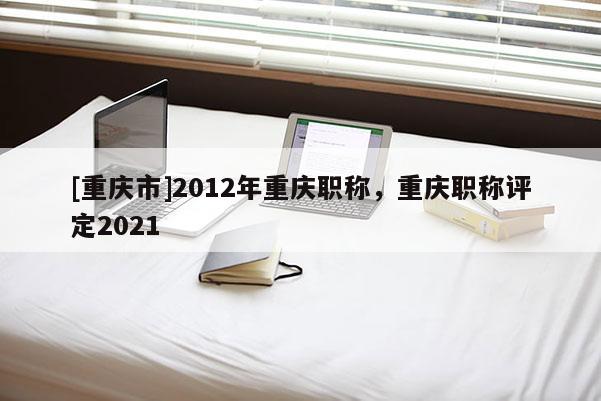 [重慶市]2012年重慶職稱，重慶職稱評定2021