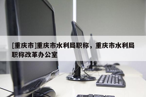 [重慶市]重慶市水利局職稱，重慶市水利局職稱改革辦公室