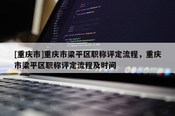 [重慶市]重慶市梁平區(qū)職稱評定流程，重慶市梁平區(qū)職稱評定流程及時間