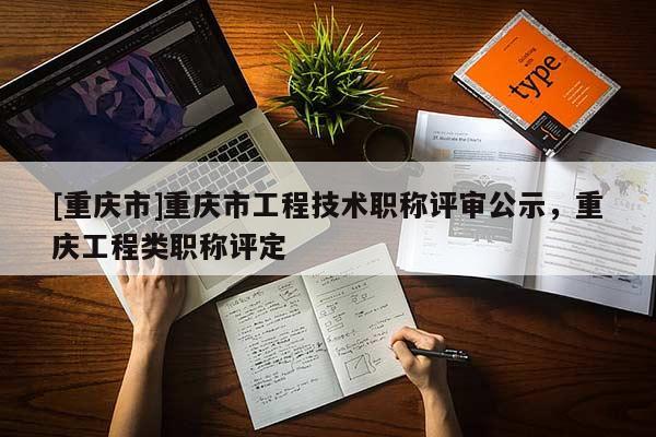 [重慶市]重慶市工程技術(shù)職稱評審公示，重慶工程類職稱評定