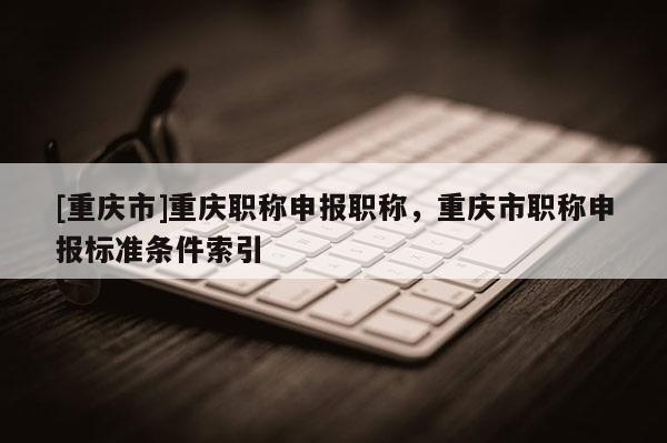 [重慶市]重慶職稱申報職稱，重慶市職稱申報標(biāo)準(zhǔn)條件索引