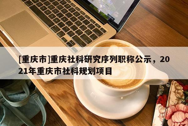 [重慶市]重慶社科研究序列職稱公示，2021年重慶市社科規(guī)劃項(xiàng)目