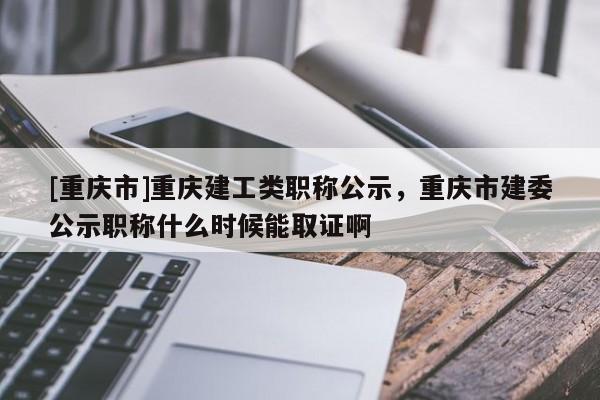 [重慶市]重慶建工類(lèi)職稱公示，重慶市建委公示職稱什么時(shí)候能取證啊