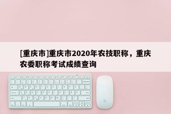 [重慶市]重慶市2020年農(nóng)技職稱(chēng)，重慶農(nóng)委職稱(chēng)考試成績(jī)查詢(xún)