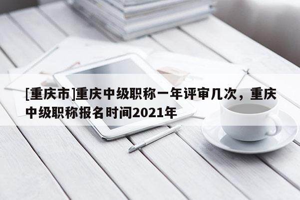 [重慶市]重慶中級(jí)職稱一年評(píng)審幾次，重慶中級(jí)職稱報(bào)名時(shí)間2021年