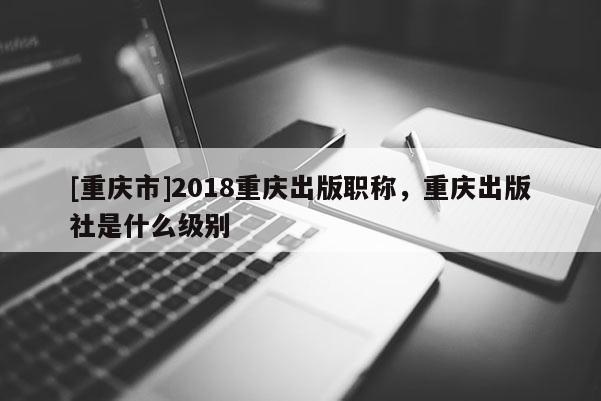 [重慶市]2018重慶出版職稱，重慶出版社是什么級別