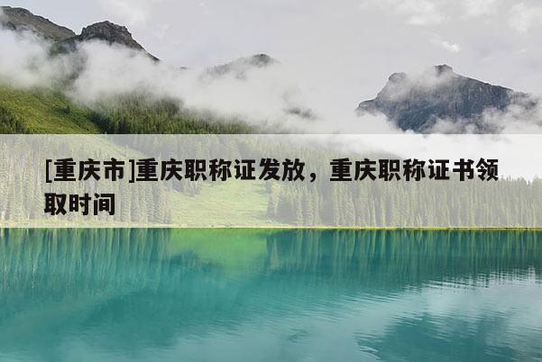 [重慶市]重慶職稱證發(fā)放，重慶職稱證書領(lǐng)取時(shí)間