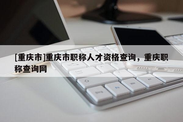 [重慶市]重慶市職稱人才資格查詢，重慶職稱查詢網(wǎng)