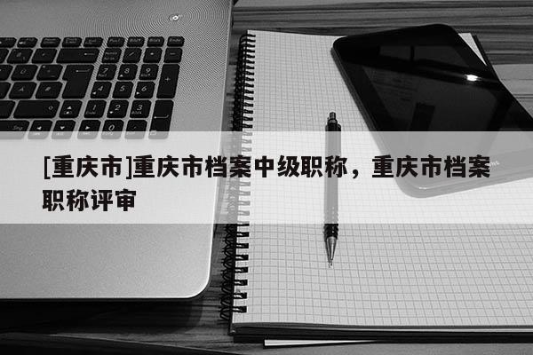 [重慶市]重慶市檔案中級(jí)職稱(chēng)，重慶市檔案職稱(chēng)評(píng)審