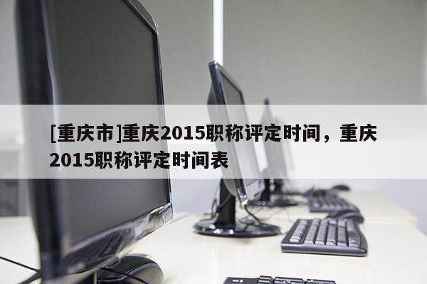 [重慶市]重慶2015職稱評定時間，重慶2015職稱評定時間表