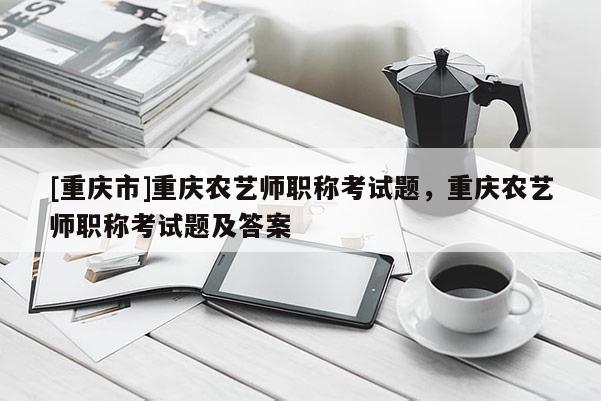 [重慶市]重慶農(nóng)藝師職稱考試題，重慶農(nóng)藝師職稱考試題及答案