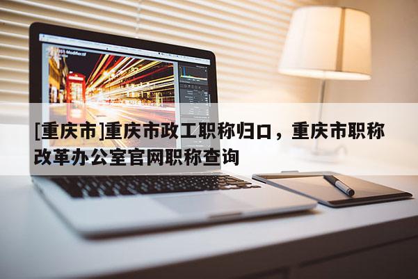 [重慶市]重慶市政工職稱歸口，重慶市職稱改革辦公室官網(wǎng)職稱查詢